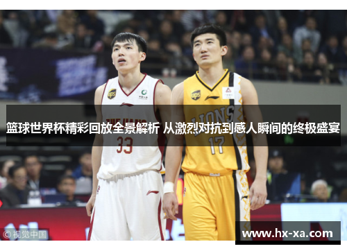篮球世界杯精彩回放全景解析 从激烈对抗到感人瞬间的终极盛宴